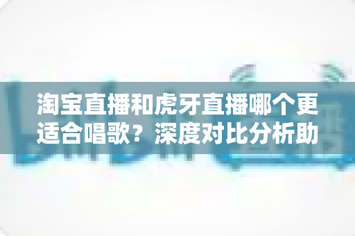 淘宝直播和虎牙直播哪个更适合唱歌?深度对比分析助你选对舞台快速涨粉变现 淘宝直播和虎牙直播哪个更适合唱歌?深度对比分析助你选对舞台快速涨粉变现