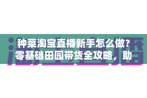 种菜淘宝直播新手怎么做?零基础田园带货全攻略,助你快速开启直播变现之路 种菜淘宝直播新手怎么做?零基础田园带货全攻略,助你快速开启直播变现之路