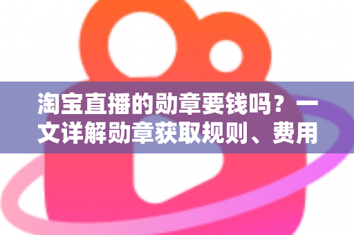 淘宝直播的勋章要钱吗？一文详解勋章获取规则、费用真相与免费升级技巧