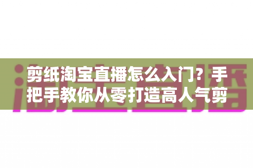 剪纸淘宝直播怎么入门?手把手教你从零打造高人气剪纸直播间 剪纸淘宝直播怎么入门?手把手教你从零打造高人气剪纸直播间