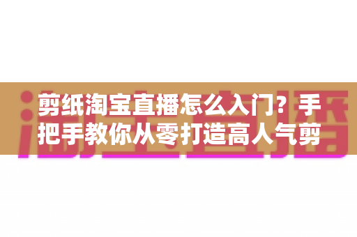 剪纸淘宝直播怎么入门?手把手教你从零打造高人气剪纸直播间 剪纸淘宝直播怎么入门?手把手教你从零打造高人气剪纸直播间