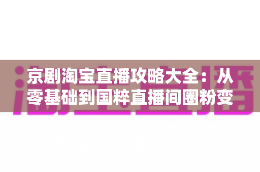 京剧淘宝直播攻略大全:从零基础到国粹直播间圈粉变现的实战指南 京剧淘宝直播攻略大全:从零基础到国粹直播间圈粉变现的实战指南