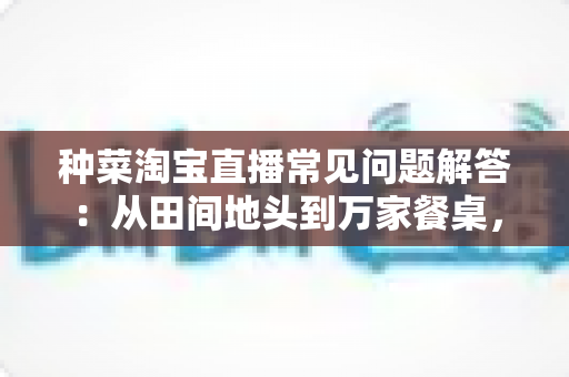 种菜淘宝直播常见问题解答:从田间地头到万家餐桌,新农人直播卖菜一站式避坑指南 种菜淘宝直播常见问题解答:从田间地头到万家餐桌,新农人直播卖菜一站式避坑指南