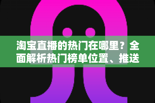 淘宝直播的热门在哪里？全面解析热门榜单位置、推送机制与上榜实操技巧
