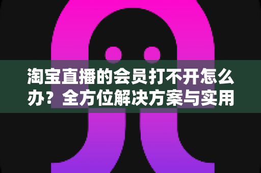 淘宝直播的会员打不开怎么办?全方位解决方案与实用排查指南 淘宝直播的会员打不开怎么办?全方位解决方案与实用排查指南