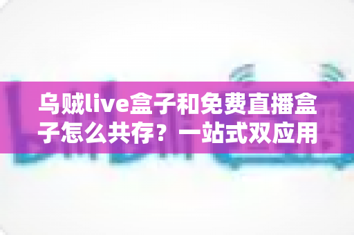 乌贼live盒子和免费直播盒子怎么共存?一站式双应用安装与优化全攻略 乌贼live盒子和免费直播盒子怎么共存?一站式双应用安装与优化全攻略