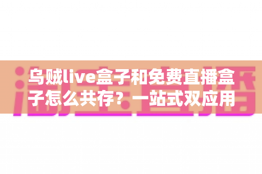 乌贼live盒子和免费直播盒子怎么共存？一站式双应用安装与优化全攻略