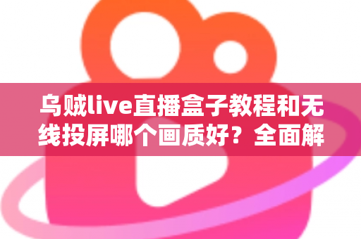乌贼live直播盒子教程和无线投屏哪个画质好?全面解析两大观看方式的画质差异与选择指南 乌贼live直播盒子教程和无线投屏哪个画质好?全面解析两大观看方式的画质差异与选择指南