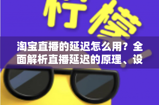 淘宝直播的延迟怎么用?全面解析直播延迟的原理、设置技巧与高转化运营实战指南 淘宝直播的延迟怎么用?全面解析直播延迟的原理、设置技巧与高转化运营实战指南