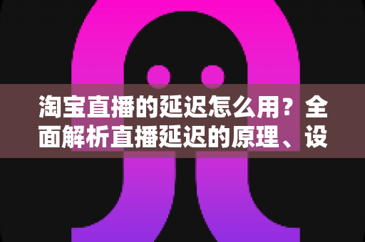 淘宝直播的延迟怎么用?全面解析直播延迟的原理、设置技巧与高转化运营实战指南 淘宝直播的延迟怎么用?全面解析直播延迟的原理、设置技巧与高转化运营实战指南