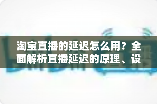 淘宝直播的延迟怎么用?全面解析直播延迟的原理、设置技巧与高转化运营实战指南 淘宝直播的延迟怎么用?全面解析直播延迟的原理、设置技巧与高转化运营实战指南