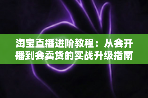 淘宝直播进阶教程：从会开播到会卖货的实战升级指南