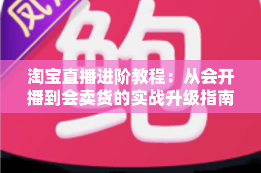 淘宝直播进阶教程：从会开播到会卖货的实战升级指南