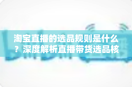 淘宝直播的选品规则是什么？深度解析直播带货选品核心规则与实操技巧