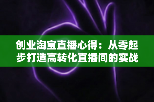 创业淘宝直播心得:从零起步打造高转化直播间的实战经验全解析 创业淘宝直播心得:从零起步打造高转化直播间的实战经验全解析