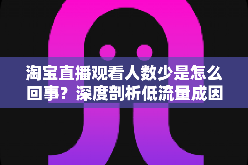 淘宝直播观看人数少是怎么回事?深度剖析低流量成因与实用提升方案 淘宝直播观看人数少是怎么回事?深度剖析低流量成因与实用提升方案