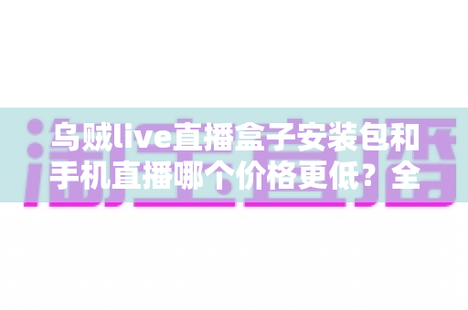 乌贼live直播盒子安装包和手机直播哪个价格更低?全面成本对比与选择指南 乌贼live直播盒子安装包和手机直播哪个价格更低?全面成本对比与选择指南
