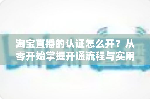 淘宝直播的认证怎么开？从零开始掌握开通流程与实用技巧全攻略