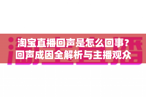 淘宝直播回声是怎么回事?回声成因全解析与主播观众双端实用解决指南 淘宝直播回声是怎么回事?回声成因全解析与主播观众双端实用解决指南