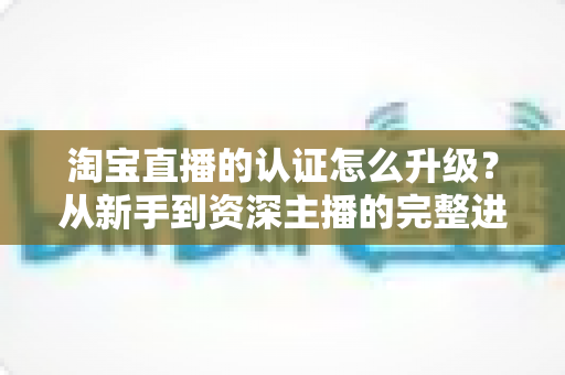 淘宝直播的认证怎么升级？从新手到资深主播的完整进阶指南