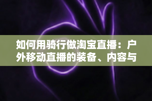 如何用骑行做淘宝直播：户外移动直播的装备、内容与涨粉全攻略
