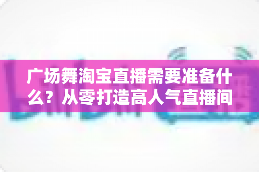 广场舞淘宝直播需要准备什么？从零打造高人气直播间的完整准备清单与实战指南