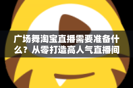 广场舞淘宝直播需要准备什么？从零打造高人气直播间的完整准备清单与实战指南