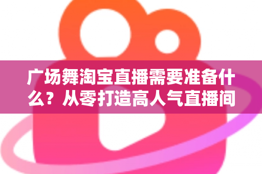 广场舞淘宝直播需要准备什么？从零打造高人气直播间的完整准备清单与实战指南
