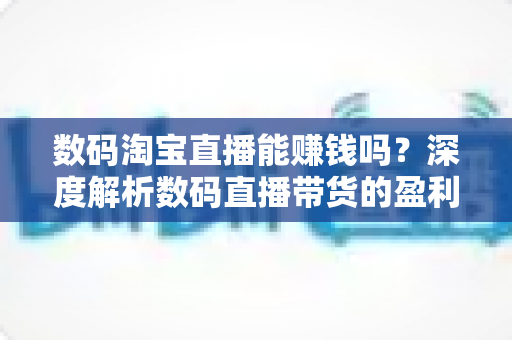 数码淘宝直播能赚钱吗？深度解析数码直播带货的盈利模式、收入真相与新手实战指南