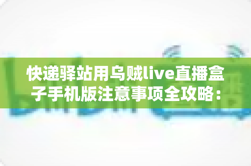 快递驿站用乌贼live直播盒子手机版注意事项全攻略:驿站经营者必看的合规使用与避坑指南 快递驿站用乌贼live直播盒子手机版注意事项全攻略:驿站经营者必看的合规使用与避坑指南