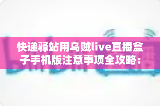 快递驿站用乌贼live直播盒子手机版注意事项全攻略：驿站经营者必看的合规使用与避坑指南