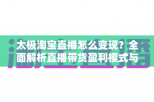 太极淘宝直播怎么变现？全面解析直播带货盈利模式与实战技巧