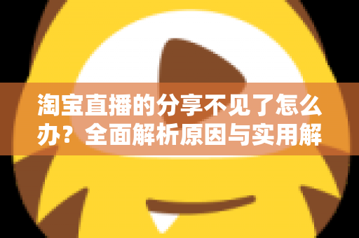 淘宝直播的分享不见了怎么办?全面解析原因与实用解决方法大全 淘宝直播的分享不见了怎么办?全面解析原因与实用解决方法大全