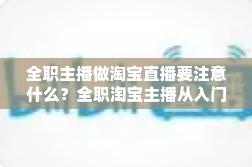 全职主播做淘宝直播要注意什么?全职淘宝主播从入门到稳定变现的实战避坑指南 全职主播做淘宝直播要注意什么?全职淘宝主播从入门到稳定变现的实战避坑指南
