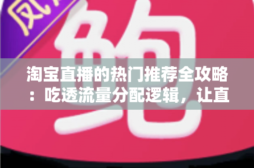 淘宝直播的热门推荐全攻略：吃透流量分配逻辑，让直播间人气与销量双增长的实用指南