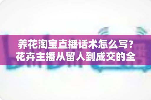 养花淘宝直播话术怎么写?花卉主播从留人到成交的全流程实用指南 养花淘宝直播话术怎么写?花卉主播从留人到成交的全流程实用指南