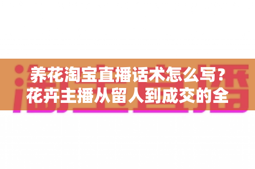 养花淘宝直播话术怎么写?花卉主播从留人到成交的全流程实用指南 养花淘宝直播话术怎么写?花卉主播从留人到成交的全流程实用指南