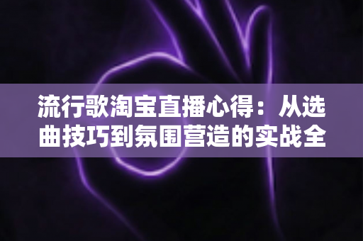 流行歌淘宝直播心得:从选曲技巧到氛围营造的实战全攻略 流行歌淘宝直播心得:从选曲技巧到氛围营造的实战全攻略