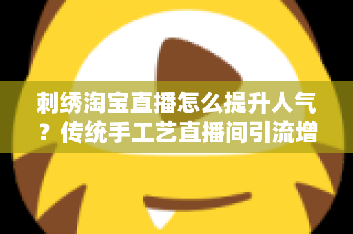 刺绣淘宝直播怎么提升人气?传统手工艺直播间引流增粉实战全攻略 刺绣淘宝直播怎么提升人气?传统手工艺直播间引流增粉实战全攻略