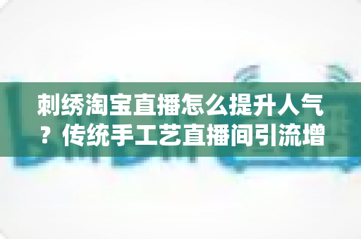 刺绣淘宝直播怎么提升人气？传统手工艺直播间引流增粉实战全攻略