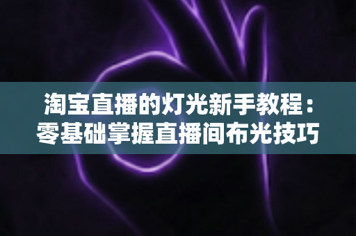 淘宝直播的灯光新手教程:零基础掌握直播间布光技巧,让画面更专业、转化更高 淘宝直播的灯光新手教程:零基础掌握直播间布光技巧,让画面更专业、转化更高