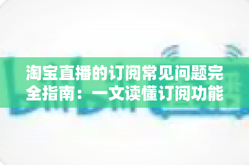 淘宝直播的订阅常见问题完全指南：一文读懂订阅功能的所有疑惑