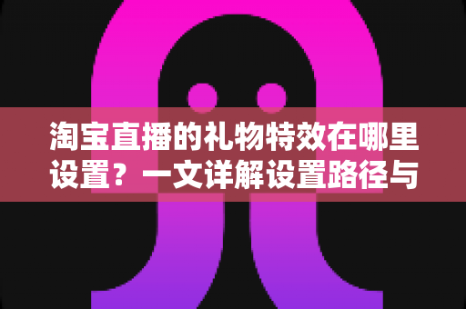 淘宝直播的礼物特效在哪里设置?一文详解设置路径与实用技巧 淘宝直播的礼物特效在哪里设置?一文详解设置路径与实用技巧
