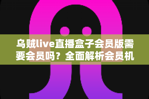 乌贼live直播盒子会员版需要会员吗？全面解析会员机制、功能权益与使用指南