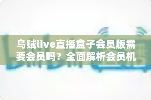 乌贼live直播盒子会员版需要会员吗？全面解析会员机制、功能权益与使用指南