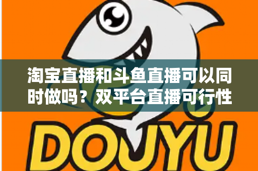 淘宝直播和斗鱼直播可以同时做吗？双平台直播可行性、潜在风险与实战运营策略全解析