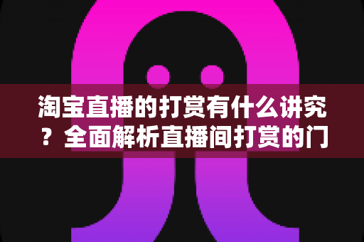 淘宝直播的打赏有什么讲究?全面解析直播间打赏的门道与礼仪 淘宝直播的打赏有什么讲究?全面解析直播间打赏的门道与礼仪