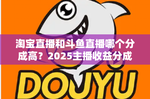 淘宝直播和斗鱼直播哪个分成高？2025主播收益分成全解析与平台选择赚钱指南
