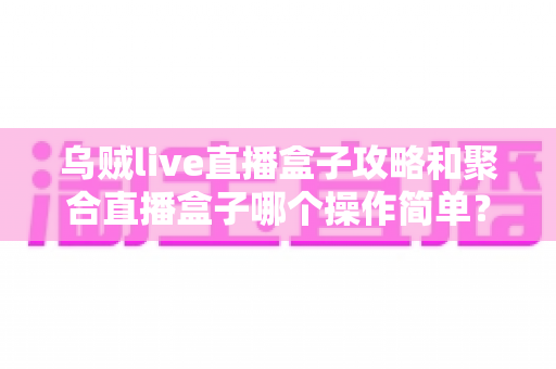 乌贼live直播盒子攻略和聚合直播盒子哪个操作简单?新手入门全解析与使用体验深度对比指南 乌贼live直播盒子攻略和聚合直播盒子哪个操作简单?新手入门全解析与使用体验深度对比指南