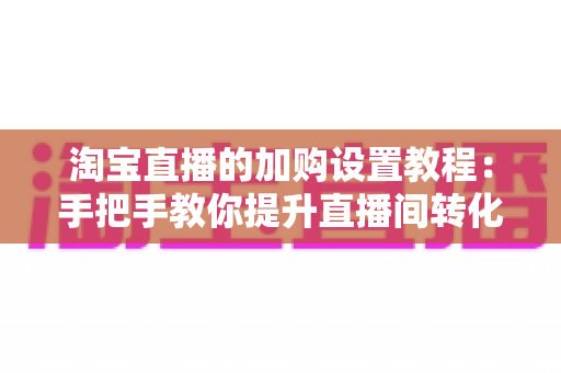 淘宝直播的加购设置教程：手把手教你提升直播间转化率的核心技巧